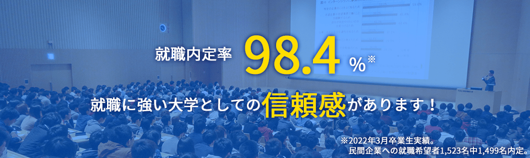 就職内定率 98.4% 就職に強い大学としての信頼感があります！ ※2022年3月卒業生実績