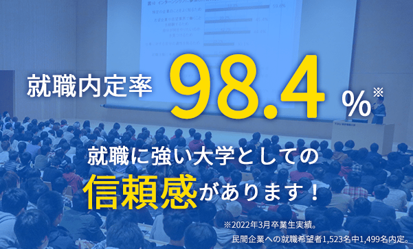 就職内定率 98.4% 就職に強い大学としての信頼感があります！ ※2022年3月卒業生実績