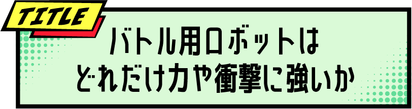 TITLE バトル用ロボットはどれだけ力や衝撃に強いか