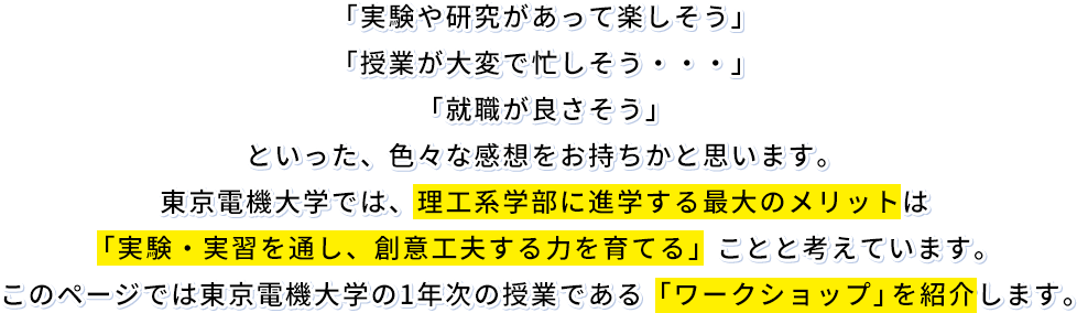 「実験や研究があって楽しそう」「授業が大変で忙しそう・・・」「就職が良さそう」といった、色々な感想をお持ちかと思います。東京電機大学では、理工系学部に進学する最大のメリットは「実験・実習を通し、創意工夫する力を育てる」ことと考えています。このページでは東京電機大学の1年次の授業である「ワークショップ」を紹介します。