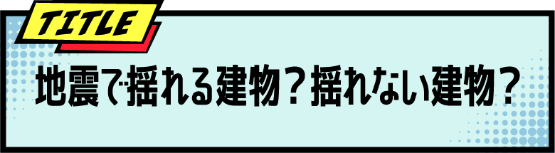 TITLE 地震で揺れる建物？揺れない建物？