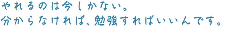 やれるのは今しかない。分からなければ、勉強すればいいんです。