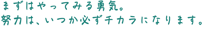 まずはやってみる勇気。努力は、いつか必ずチカラになります。