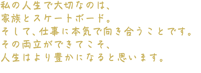 私の人生で大切なのは、家族とスケートボード。そして、仕事に本気で向き合うことです。その両立ができてこそ、人生はより豊かになると思います。