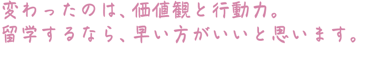 変わったのは、価値観と行動力。留学するなら、早い方がいいと思います。