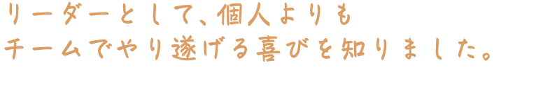 リーダーとして、個人よりもチームでやり遂げる喜びを知りました。