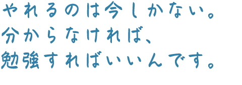 やれるのは今しかない。分からなければ、勉強すればいいんです。
