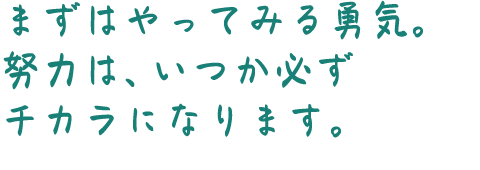まずはやってみる勇気。努力は、いつか必ずチカラになります。
