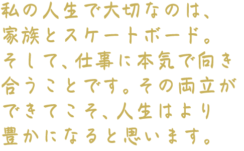 私の人生で大切なのは、家族とスケートボード。そして、仕事に本気で向き合うことです。その両立ができてこそ、人生はより豊かになると思います。