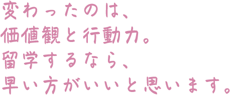 変わったのは、価値観と行動力。留学するなら、早い方がいいと思います。