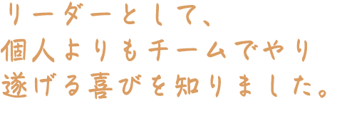 リーダーとして、個人よりもチームでやり遂げる喜びを知りました。